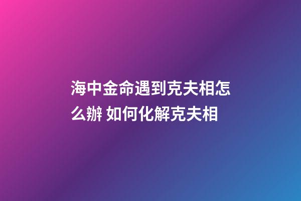 海中金命遇到克夫相怎么辦 如何化解克夫相